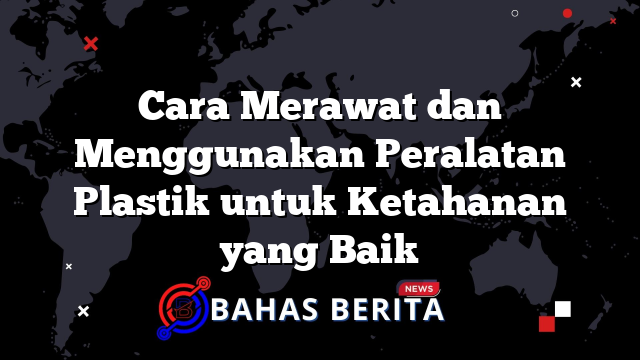 Cara Merawat dan Menggunakan Peralatan Plastik untuk Ketahanan yang Baik