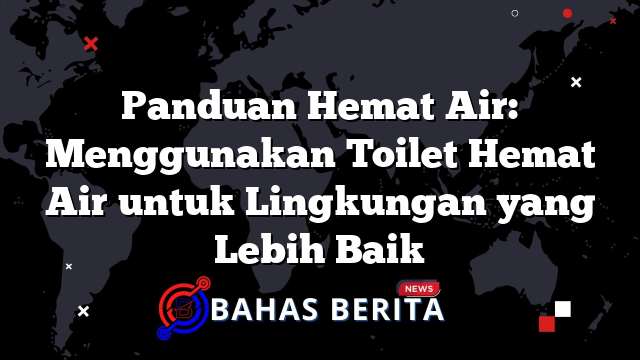 Panduan Hemat Air: Menggunakan Toilet Hemat Air untuk Lingkungan yang Lebih Baik