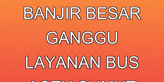 7 Dampak Banjir Besar Ganggu Layanan Bus Aceh & Sumut