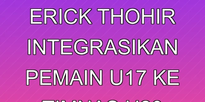 Strategi Erick Thohir Integrasikan Pemain U-17 ke Timnas U-20