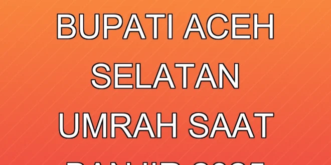 Kontroversi Bupati Aceh Selatan Umrah Saat Banjir 2025