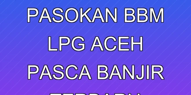 Pemulihan Pasokan BBM & LPG Aceh Pasca Banjir Terbaru